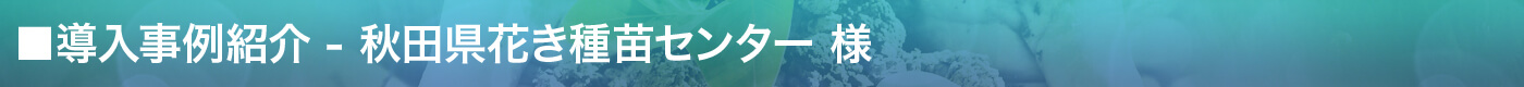導入事例紹介 - 秋田県花き種苗センター様
